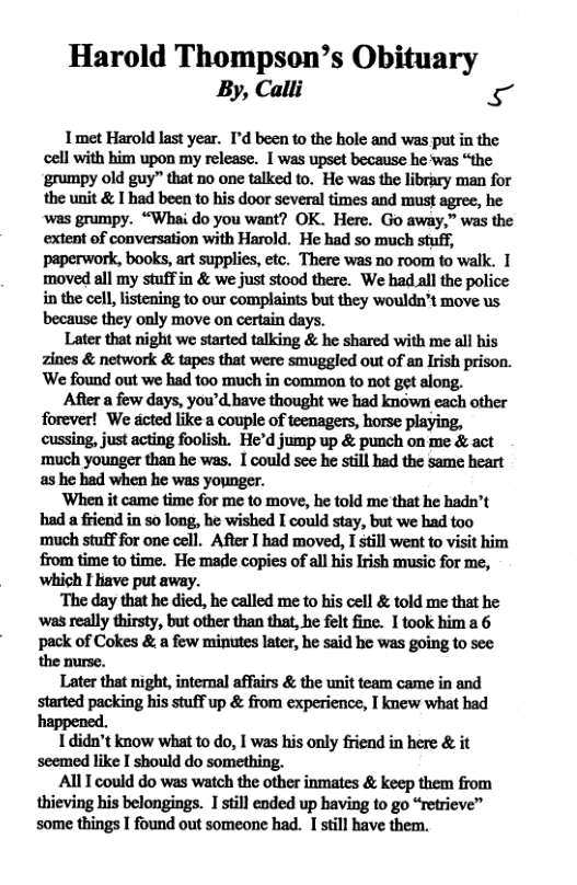 Harold Thompson’s Obituary By, Calli ke  T met Harold last year. I’d been to the hole and was put in the cell with him upon my release. I was upset because he was “the ‘grumpy old guy” that no one talked to. He was the library man for the unit & I had been to his door several times and must agree, he ‘was grumpy. “Whai do you want? OK. Here. Go away,” was the extent of conversation with Harold. He had so much stuff, paperwork, books, art supplies, etc. There was no room to walk. I moved all my stuffin & we just stood there. We had all the police in the cell, listening o our complaints but they wouldn’t move us. because they only move on certain days.  Later that night we started talking & he shared with me all his zines & network & tapes that were smuggled out of an Irish prison. ’We found out we had too much in common to not get along.  Afiter a few days, you’d bave thought we had known each other forever! We dcted like a couple of teenagers, horse playing, cussing, just acting foolish. He’d jump up & punch on me & act ‘much younger than he was. I could see he still had the same heart as he had when he was younger.  ‘When it came time for me to move, he told me that he hadn’t had a friend in 50 long, he wished I could stay, but we had too much stuff for one cell. After I had moved, I still went to visit him from time to time. He made copies of all his Irish music for me, ‘which I liave put away.  ‘The day that he died, he called me to his cell & told me that he ‘’was really thirsty, but other than that, he felt fine. I took hima 6 pack of Cokes & a few minutes later, he said he was going to see the nurse.  Later that night, internal affairs & the unit team came in and started packing his stuff up & from experience, I knew what had happened.  1didn’t know what to o, I was his only friend in here & it seemed like I should do something.  AllI could do was watch the other inmates & keep them from thieving his belongings. 1 still ended up having to go “retrieve” some things I found out someone had. I still have them. 